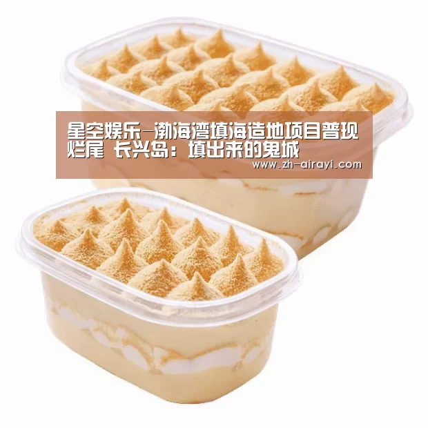 星空娱乐-渤海湾填海造地项目普现烂尾 长兴岛:填出来的鬼城(图2) 星空娱乐